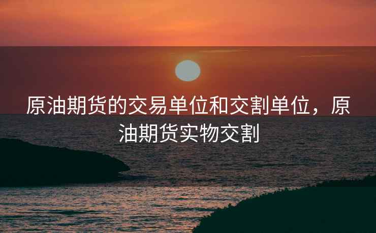 原油期货的交易单位和交割单位，原油期货实物交割