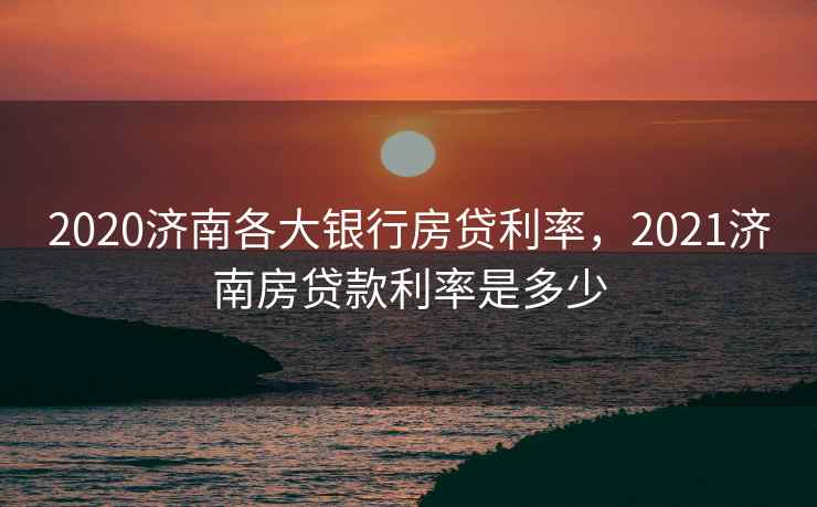 2020济南各大银行房贷利率,2021济南房贷款利率是多少 2020济南各大银行房贷利率,2021济南房贷款利率是多少