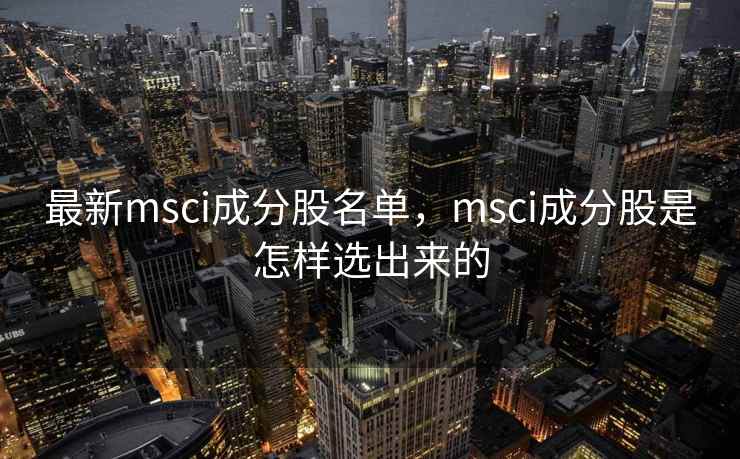 最新msci成分股名单，msci成分股是怎样选出来的