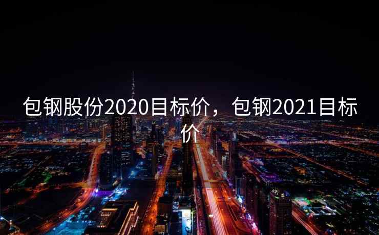 包钢股份2020目标价，包钢2021目标价